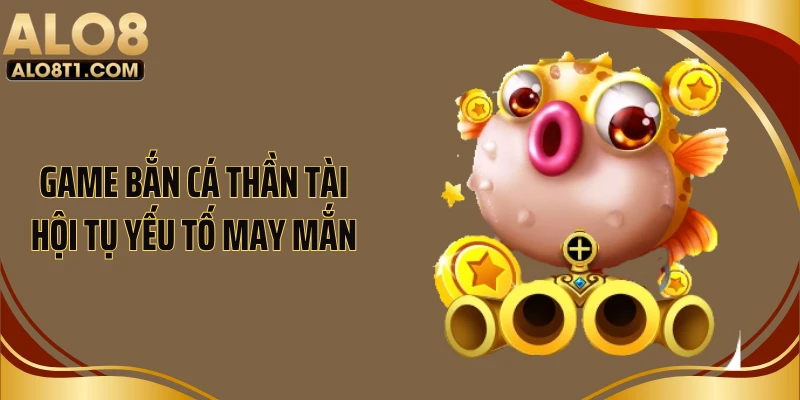Game bắn cá thần tài hội tụ yếu tố may mắn